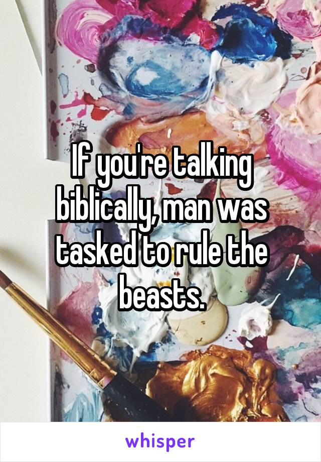 If you're talking biblically, man was tasked to rule the beasts.