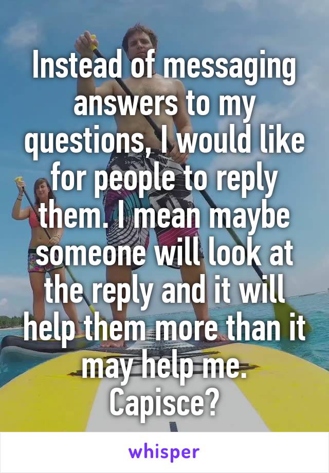 Instead of messaging answers to my questions, I would like for people to reply them. I mean maybe someone will look at the reply and it will help them more than it may help me.
Capisce?