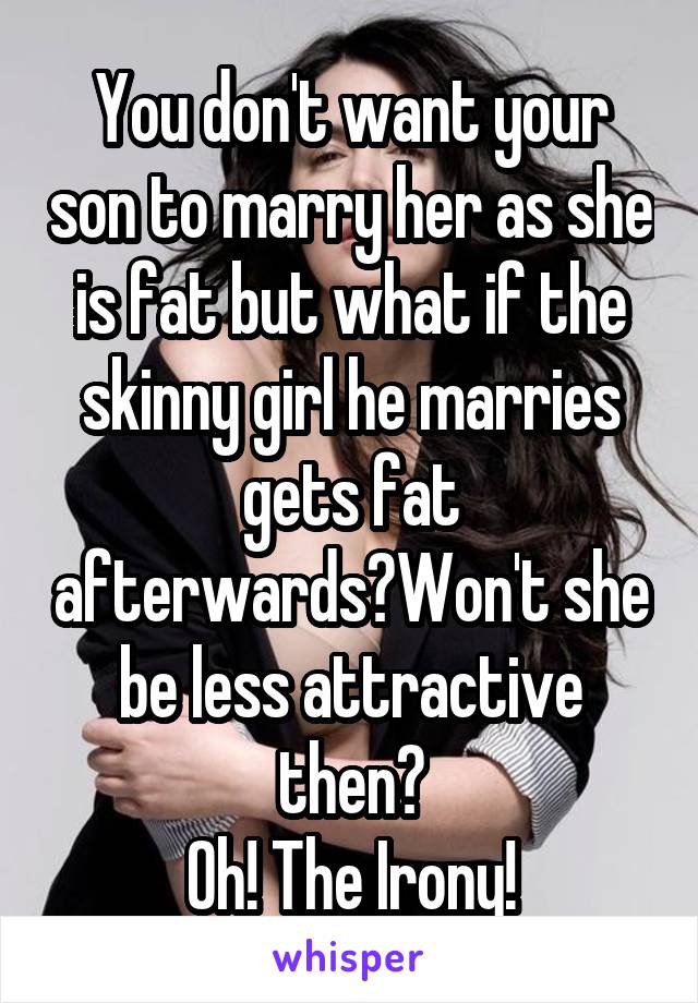 You don't want your son to marry her as she is fat but what if the skinny girl he marries gets fat afterwards?Won't she be less attractive then?
Oh! The Irony!