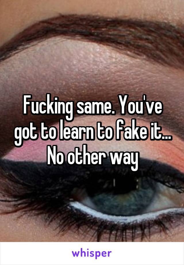 Fucking same. You've got to learn to fake it... No other way