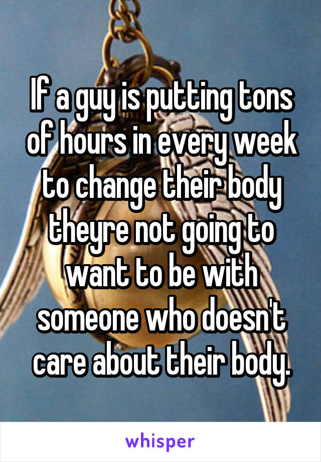 If a guy is putting tons of hours in every week to change their body theyre not going to want to be with someone who doesn't care about their body.