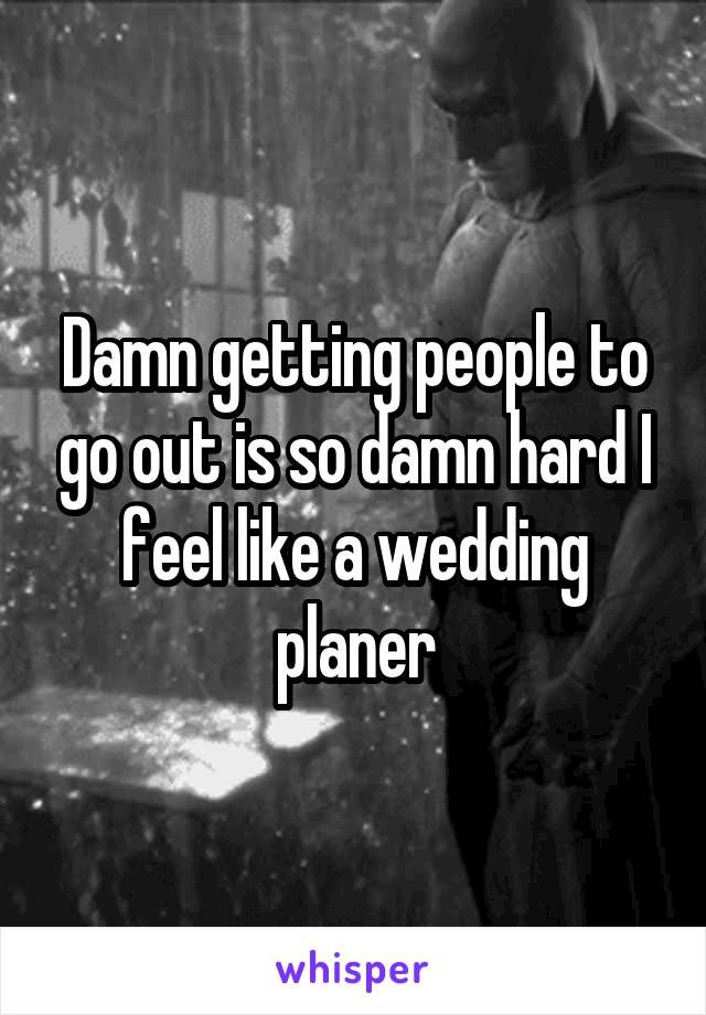 Damn getting people to go out is so damn hard I feel like a wedding planer