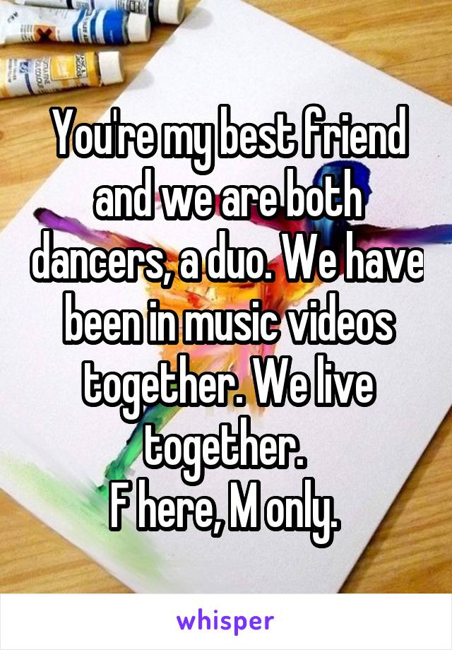 You're my best friend and we are both dancers, a duo. We have been in music videos together. We live together. 
F here, M only. 