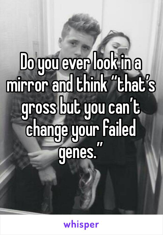 Do you ever look in a mirror and think “that’s gross but you can’t change your failed genes.”