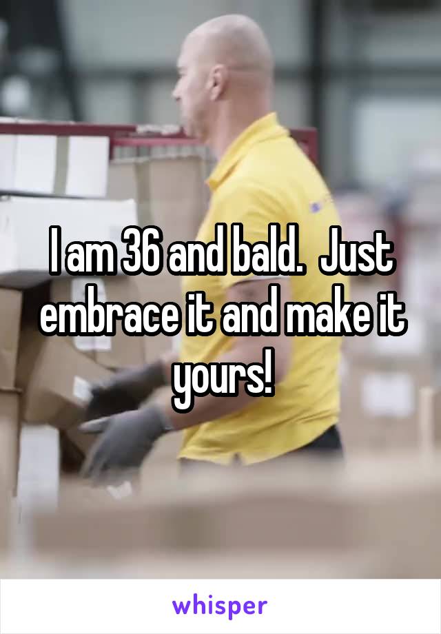 I am 36 and bald.  Just embrace it and make it yours!