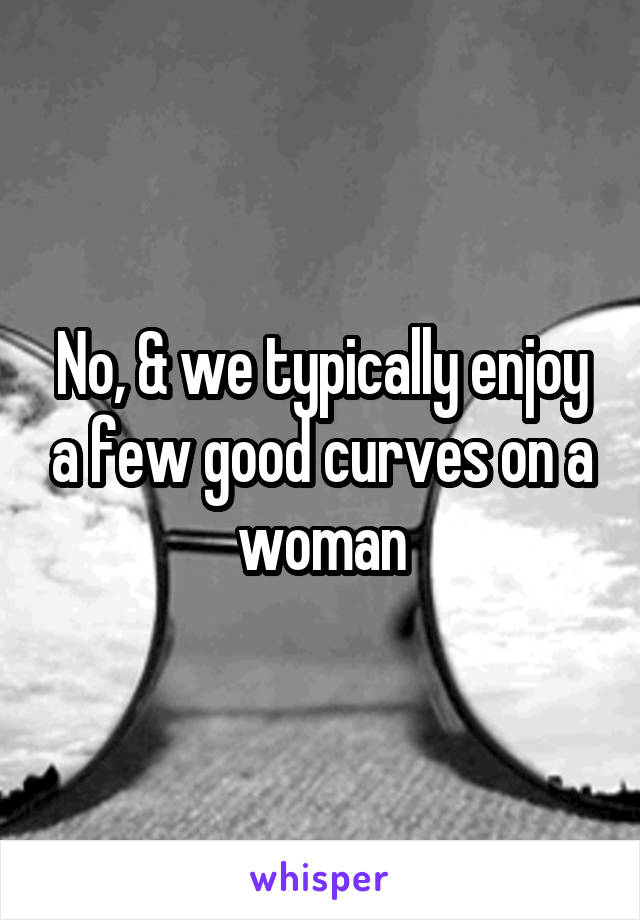 No, & we typically enjoy a few good curves on a woman
