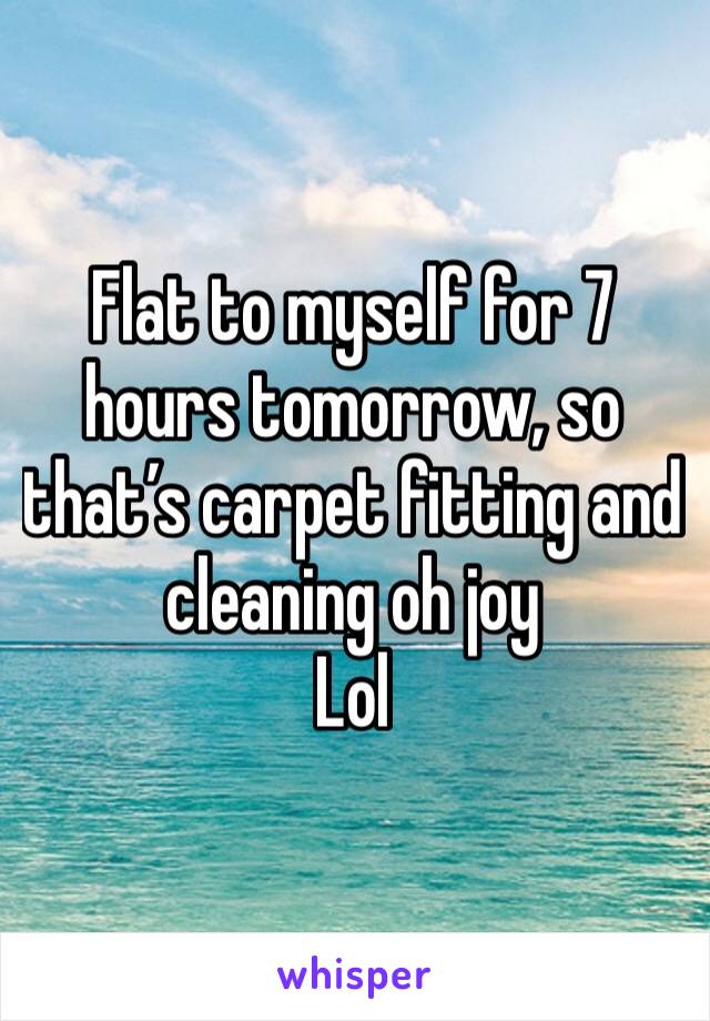 Flat to myself for 7 hours tomorrow, so that’s carpet fitting and cleaning oh joy 
Lol 