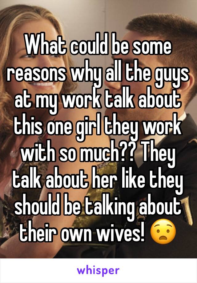 What could be some reasons why all the guys at my work talk about this one girl they work with so much?? They talk about her like they should be talking about their own wives! 😧