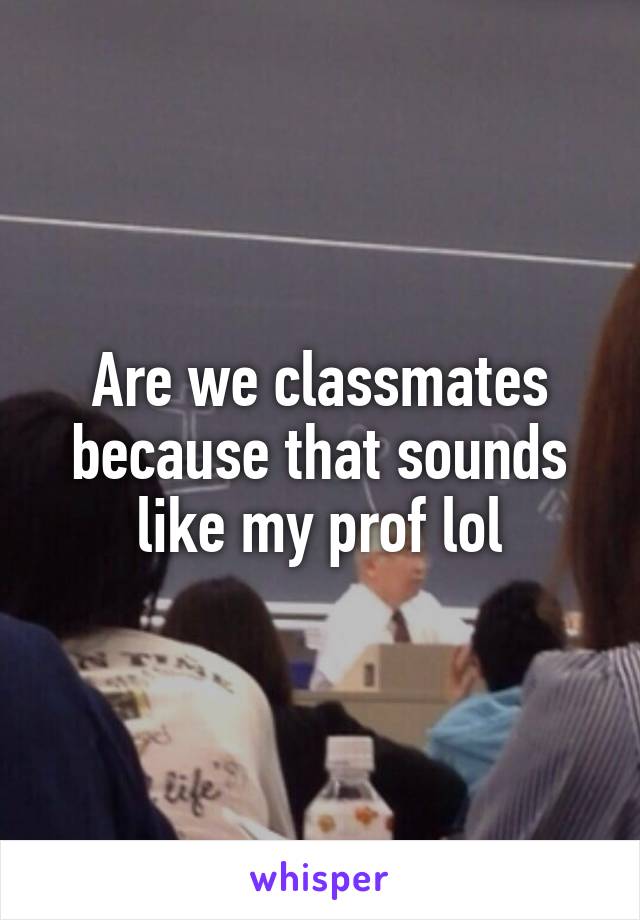 Are we classmates because that sounds like my prof lol