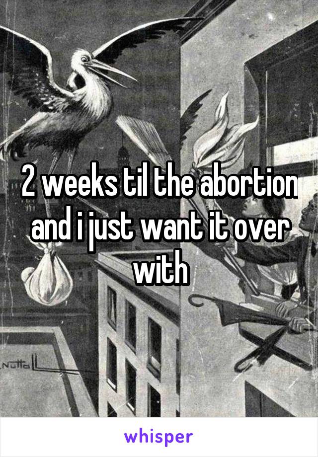 2 weeks til the abortion and i just want it over with