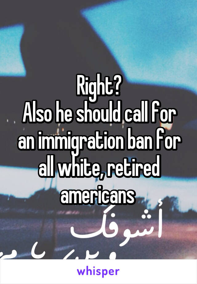 Right?
Also he should call for an immigration ban for all white, retired americans 