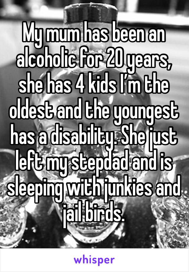 My mum has been an alcoholic for 20 years, she has 4 kids I’m the oldest and the youngest has a disability. She just left my stepdad and is sleeping with junkies and jail birds.