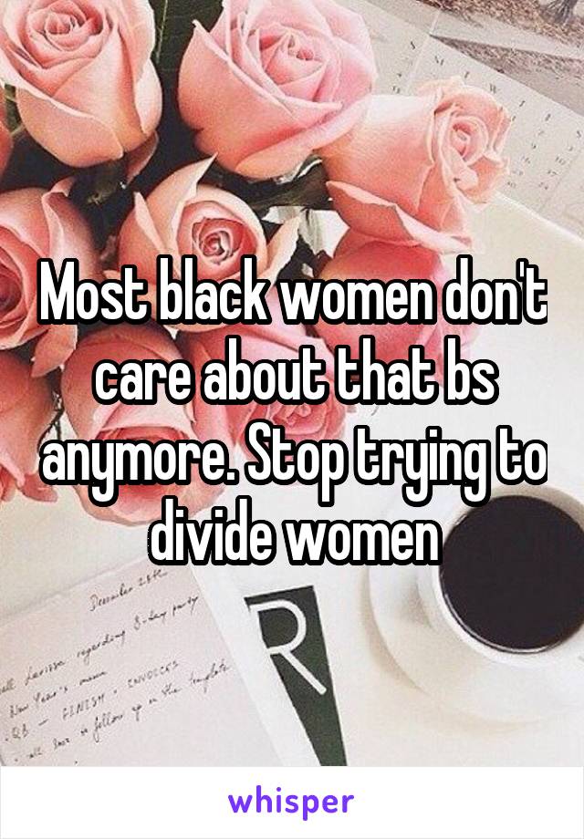 Most black women don't care about that bs anymore. Stop trying to divide women