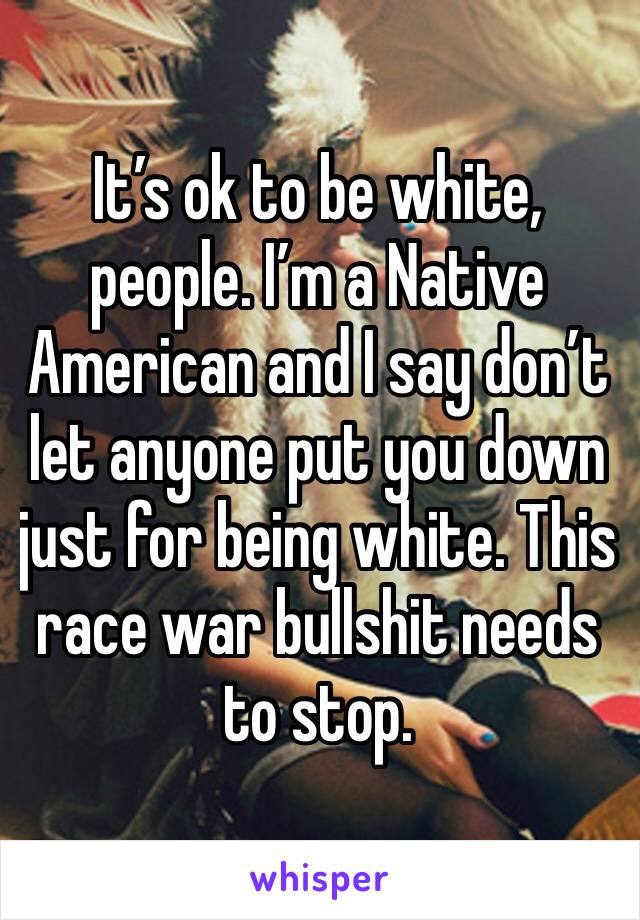 It’s ok to be white, people. I’m a Native American and I say don’t let anyone put you down just for being white. This race war bullshit needs to stop. 