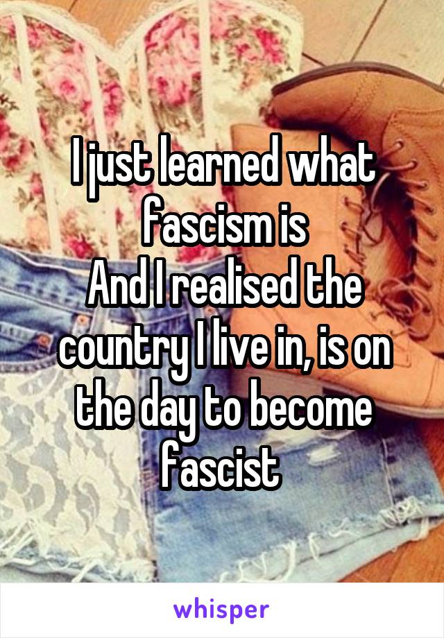 I just learned what fascism is
And I realised the country I live in, is on the day to become fascist 