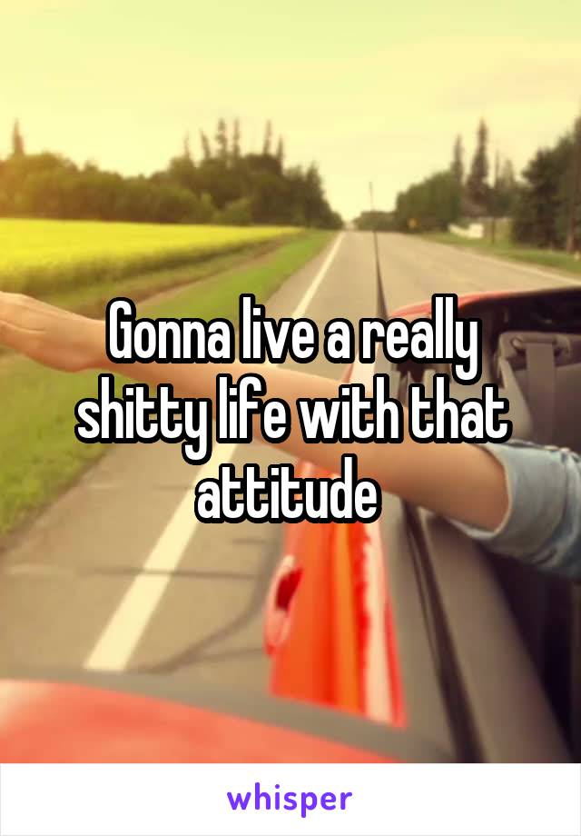 Gonna live a really shitty life with that attitude 