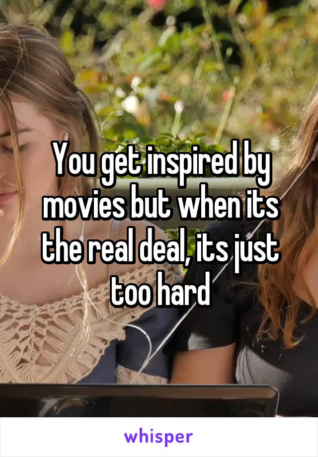 You get inspired by movies but when its the real deal, its just too hard
