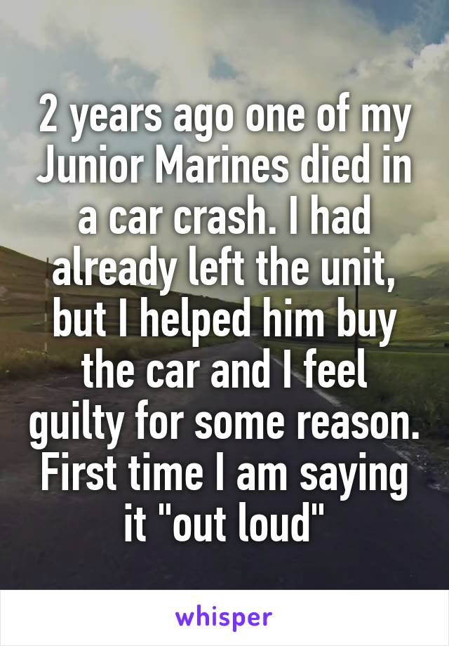 2 years ago one of my Junior Marines died in a car crash. I had already left the unit, but I helped him buy the car and I feel guilty for some reason. First time I am saying it "out loud"