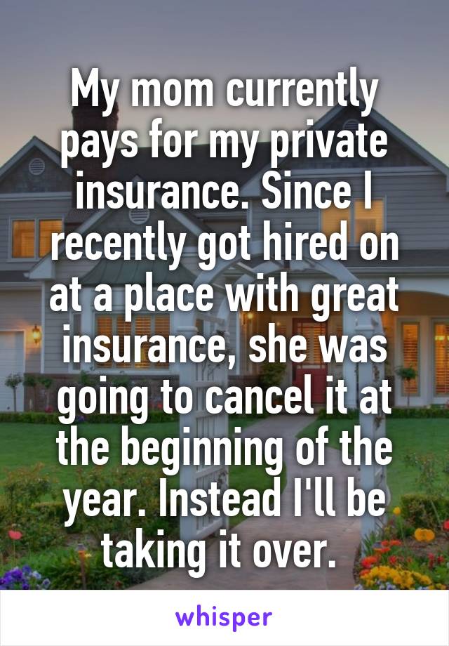 My mom currently pays for my private insurance. Since I recently got hired on at a place with great insurance, she was going to cancel it at the beginning of the year. Instead I'll be taking it over. 