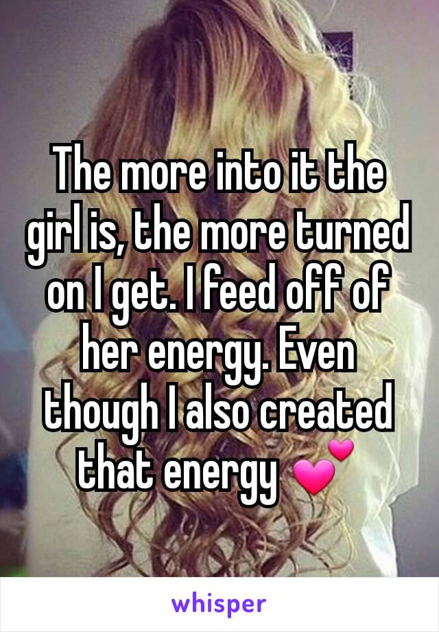 The more into it the girl is, the more turned on I get. I feed off of her energy. Even though I also created that energy 💕