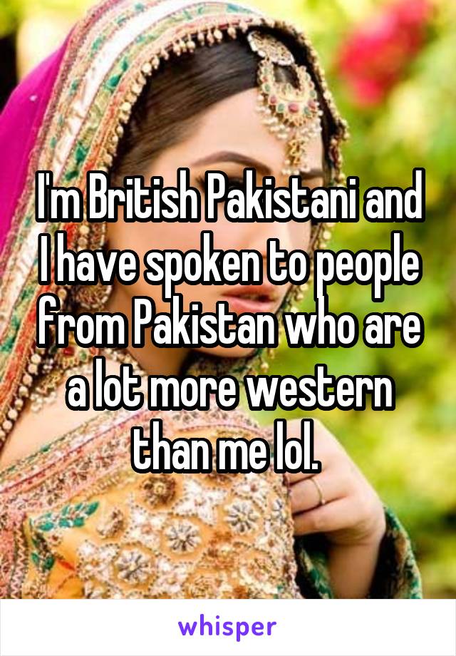 I'm British Pakistani and I have spoken to people from Pakistan who are a lot more western than me lol. 