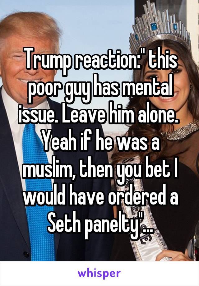 Trump reaction:" this poor guy has mental issue. Leave him alone.  Yeah if he was a muslim, then you bet I would have ordered a Seth panelty"...
