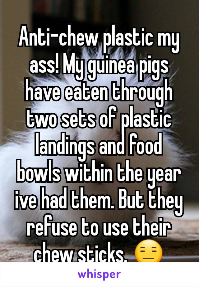 Anti-chew plastic my ass! My guinea pigs have eaten through two sets of plastic landings and food bowls within the year ive had them. But they refuse to use their chew sticks. 😑