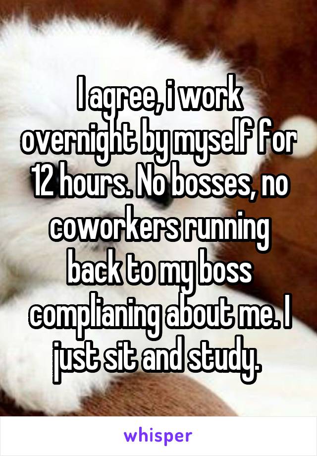 I agree, i work overnight by myself for 12 hours. No bosses, no coworkers running back to my boss complianing about me. I just sit and study. 