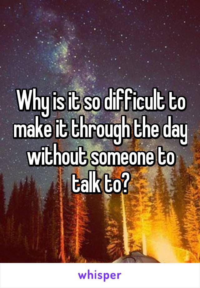 Why is it so difficult to make it through the day without someone to talk to?