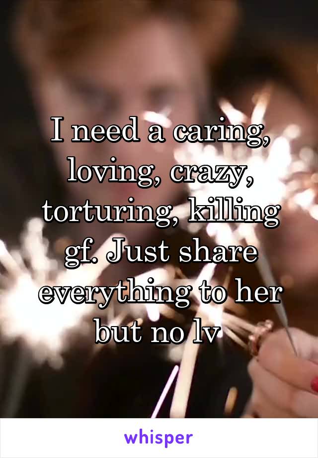 I need a caring, loving, crazy, torturing, killing gf. Just share everything to her but no lv 
