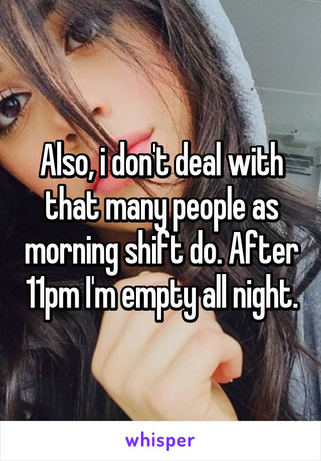 Also, i don't deal with that many people as morning shift do. After 11pm I'm empty all night.