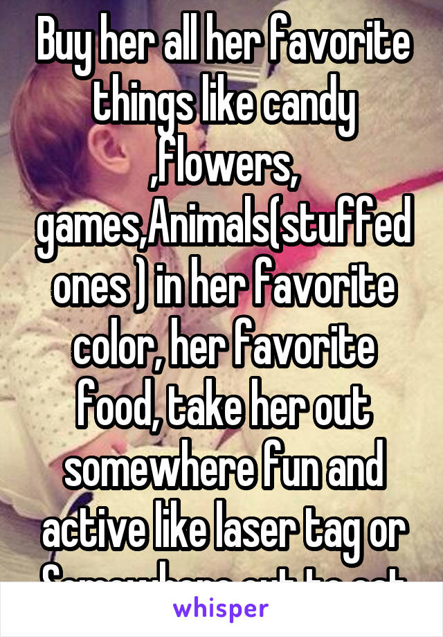 Buy her all her favorite things like candy ,flowers, games,Animals(stuffed ones ) in her favorite color, her favorite food, take her out somewhere fun and active like laser tag or Somewhere out to eat