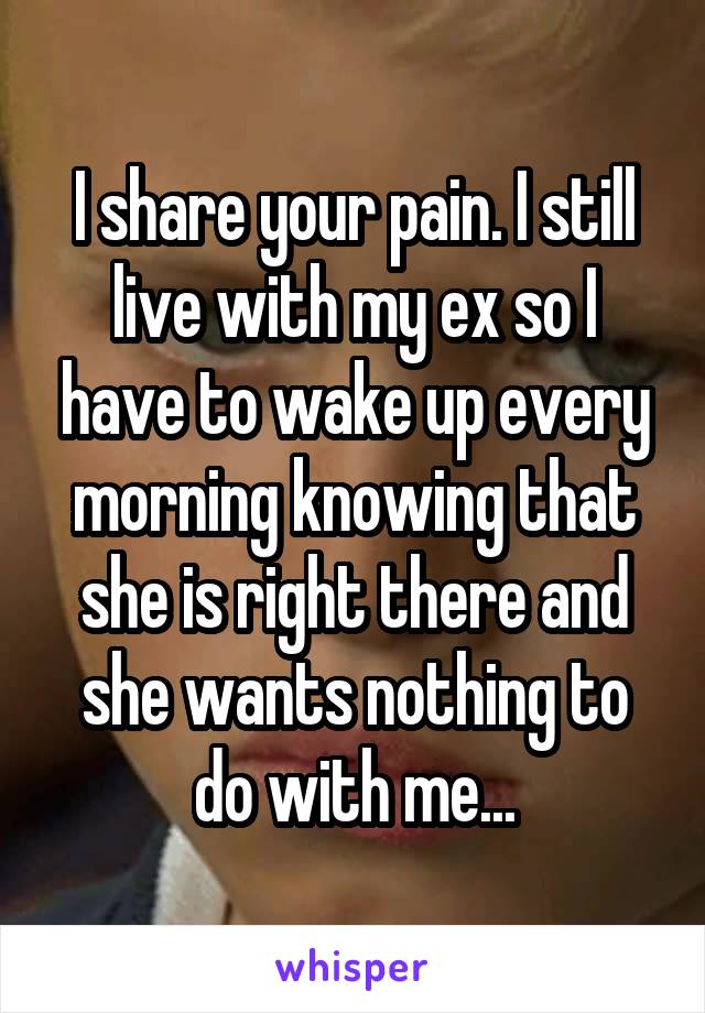 I share your pain. I still live with my ex so I have to wake up every morning knowing that she is right there and she wants nothing to do with me...