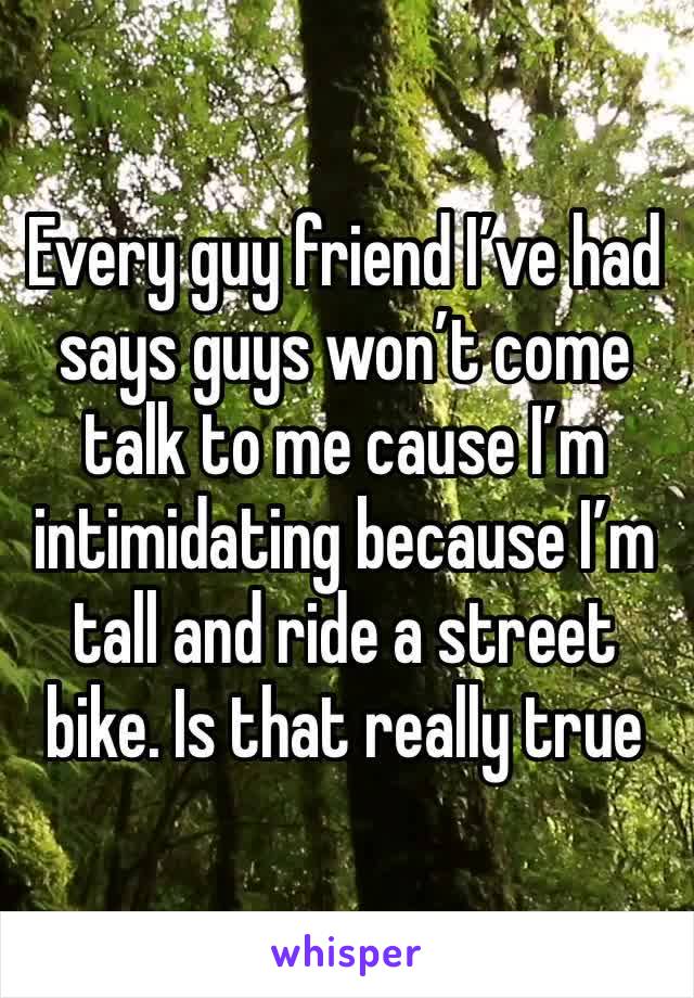 Every guy friend I’ve had says guys won’t come talk to me cause I’m intimidating because I’m tall and ride a street bike. Is that really true