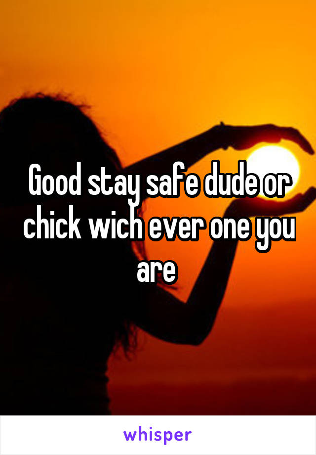 Good stay safe dude or chick wich ever one you are 