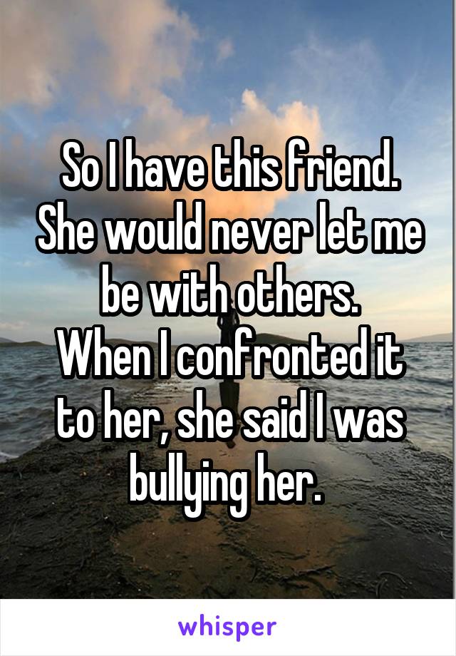 So I have this friend. She would never let me be with others.
When I confronted it to her, she said I was bullying her. 