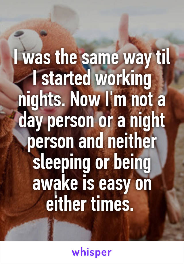 I was the same way til I started working nights. Now I'm not a day person or a night person and neither sleeping or being awake is easy on either times. 