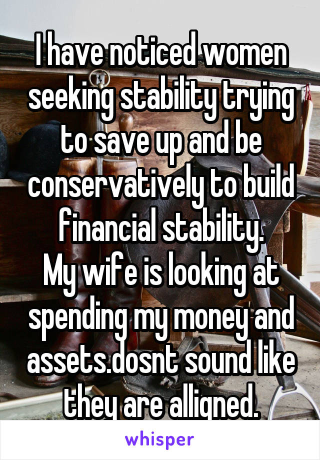 I have noticed women seeking stability trying to save up and be conservatively to build financial stability.
My wife is looking at spending my money and assets.dosnt sound like they are alligned.