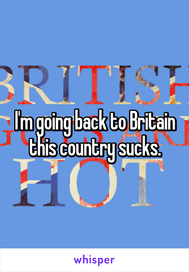 I'm going back to Britain this country sucks.