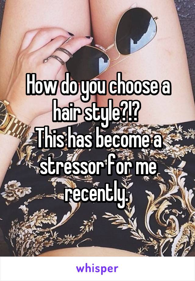 How do you choose a hair style?!? 
This has become a stressor for me recently. 