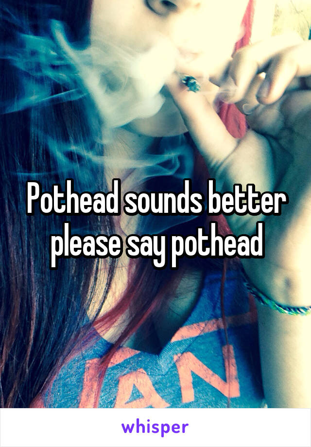 Pothead sounds better please say pothead