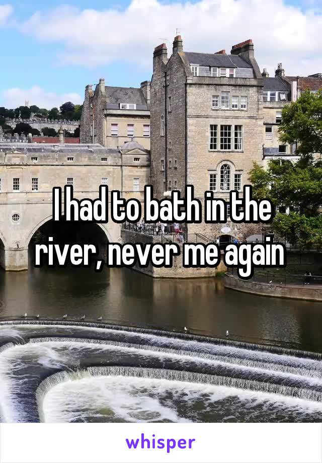 I had to bath in the river, never me again 