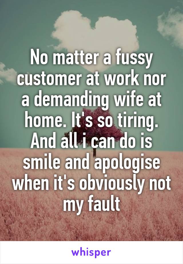 No matter a fussy customer at work nor a demanding wife at home. It's so tiring. And all i can do is smile and apologise when it's obviously not my fault