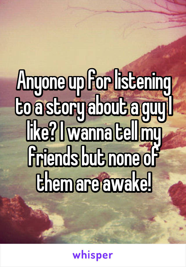 Anyone up for listening to a story about a guy I like? I wanna tell my friends but none of them are awake!