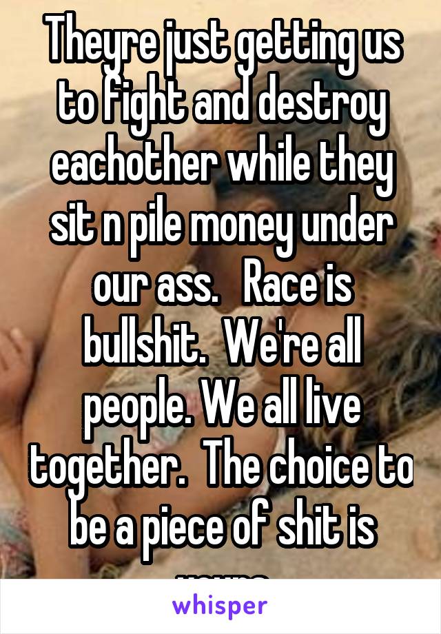 Theyre just getting us to fight and destroy eachother while they sit n pile money under our ass.   Race is bullshit.  We're all people. We all live together.  The choice to be a piece of shit is yours