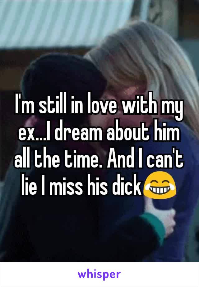 I'm still in love with my ex...I dream about him all the time. And I can't lie I miss his dick😂