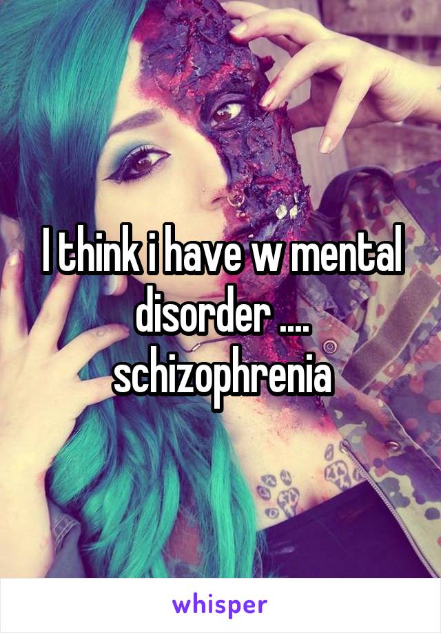 I think i have w mental disorder .... schizophrenia