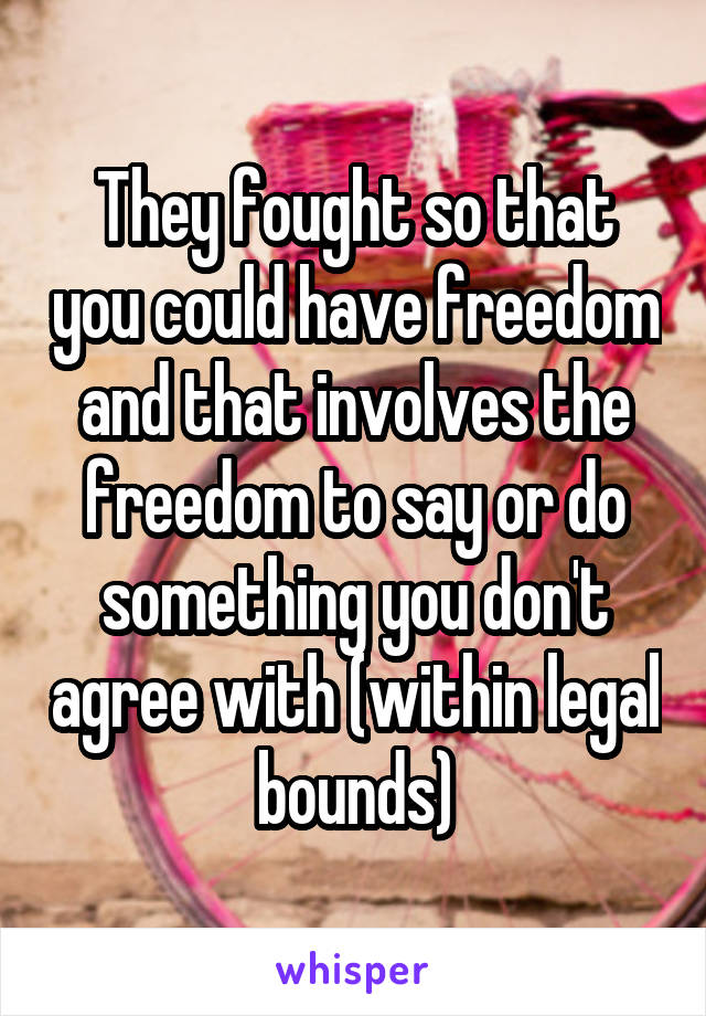 They fought so that you could have freedom and that involves the freedom to say or do something you don't agree with (within legal bounds)
