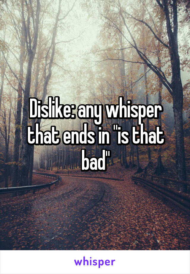 Dislike: any whisper that ends in "is that bad"