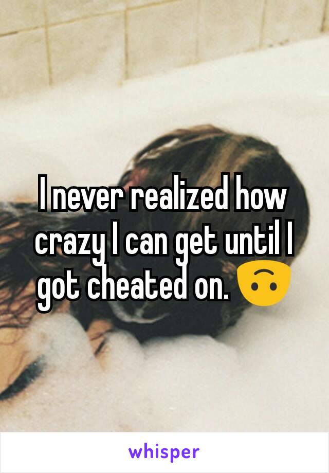 I never realized how crazy I can get until I got cheated on. 🙃